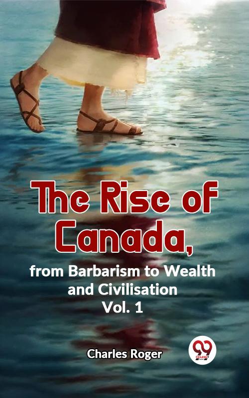 The Rise Of Canada From Barbarism To Wealth And Civilisation Vol.1