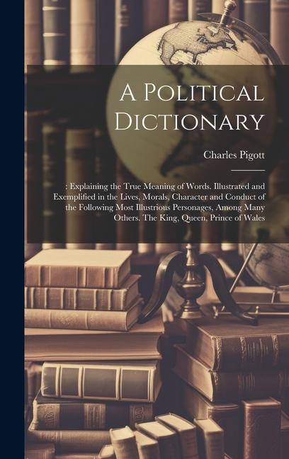 A Political Dictionary: : Explaining the True Meaning of Words. Illustrated and Exemplified in the Lives Morals Character and Conduct of the