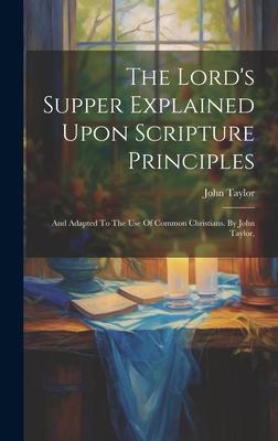 The Lord's Supper Explained Upon Scripture Principles: And Adapted To The Use Of Common Christians. By John Taylor - John Taylor
