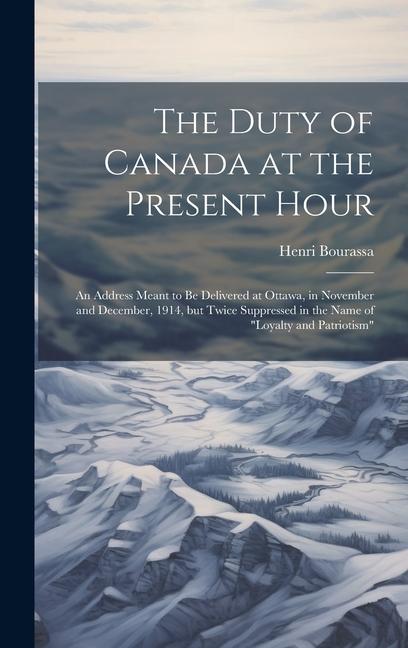 The Duty of Canada at the Present Hour: An Address Meant to be Delivered at Ottawa in November and December 1914 but Twice Suppressed in the Name o