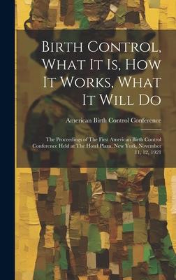 Birth Control What it is how it Works What it Will Do: The Proceedings of The First American Birth Control Conference Held at The Hotel Plaza New
