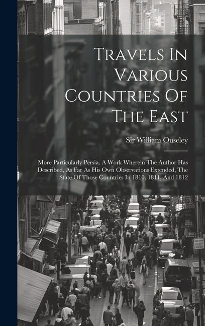 Travels In Various Countries Of The East: More Particularly Persia. A Work Wherein The Author Has Described As Far As His Own Observations Extended