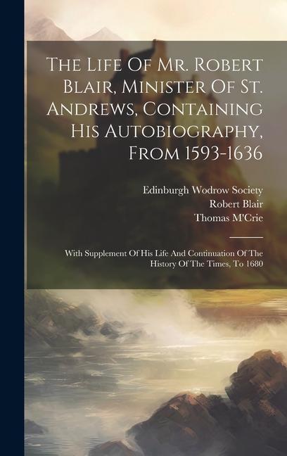 The Life Of Mr. Robert Blair Minister Of St. Andrews Containing His Autobiography From 1593-1636: With Supplement Of His Life And Continuation Of T