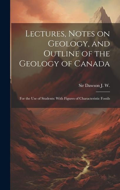 Lectures Notes on Geology and Outline of the Geology of Canada: For the use of Students: With Figures of Characteristic Fossils