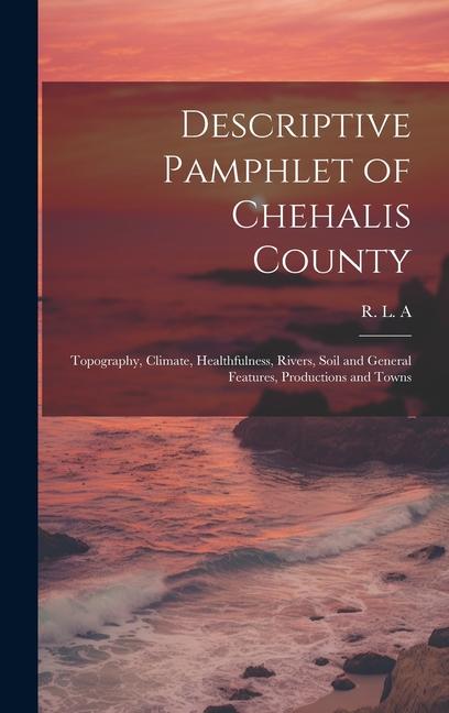Descriptive Pamphlet of Chehalis County: Topography Climate Healthfulness Rivers Soil and General Features Productions and Towns
