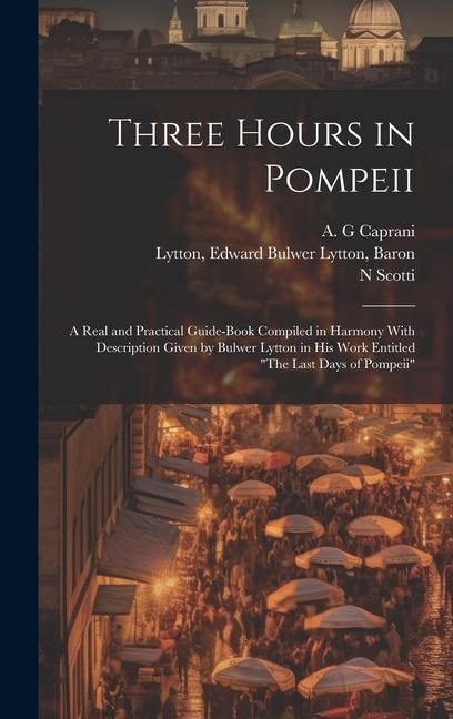 Three Hours in Pompeii; a Real and Practical Guide-book Compiled in Harmony With Description Given by Bulwer Lytton in his Work Entitled The Last Day