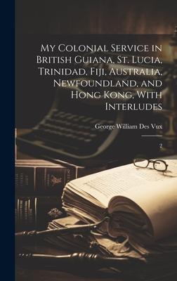 My Colonial Service in British Guiana St. Lucia Trinidad Fiji Australia Newfoundland and Hong Kong With Interludes: 2