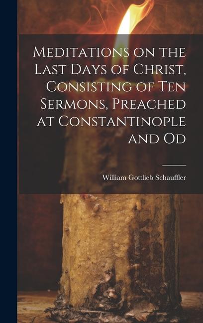 Meditations on the Last Days of Christ Consisting of Ten Sermons Preached at Constantinople and Od
