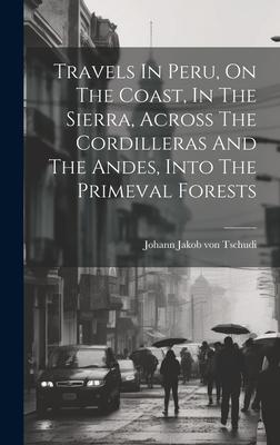Travels In Peru On The Coast In The Sierra Across The Cordilleras And The Andes Into The Primeval Forests