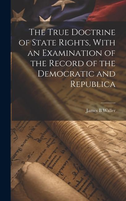 The True Doctrine of State Rights With an Examination of the Record of the Democratic and Republica