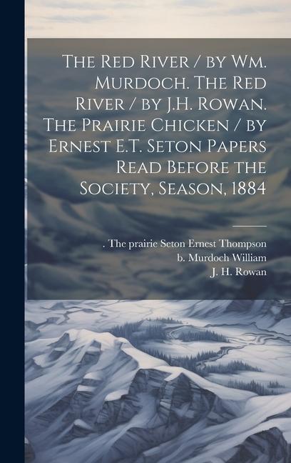 The Red River / by Wm. Murdoch. The Red River / by J.H. Rowan. The Prairie Chicken / by Ernest E.T. Seton Papers Read Before the Society Season 1884