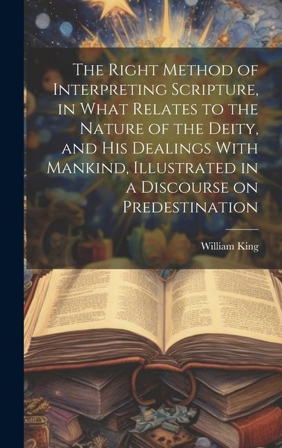 The Right Method of Interpreting Scripture in What Relates to the Nature of the Deity and His Dealings With Mankind Illustrated in a Discourse on Predestination