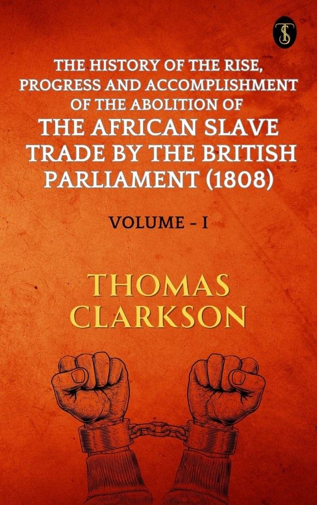 The History of The Rise Progress and Accomplishment Of The Abolition Of The African Slave Trade By The British Parliament (1808) Volume I