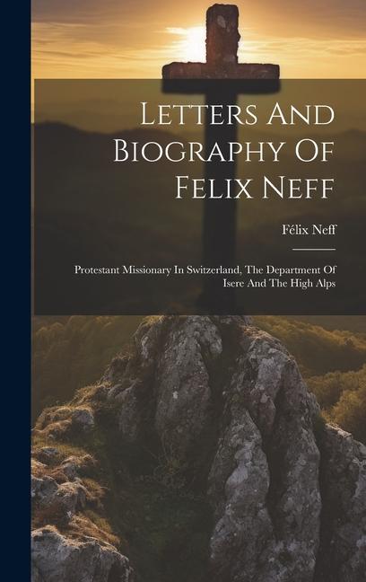 Letters And Biography Of Felix Neff: Protestant Missionary In Switzerland The Department Of Isere And The High Alps