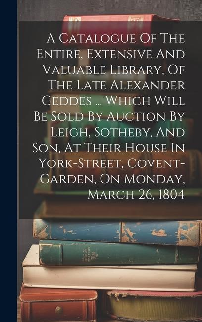 A Catalogue Of The Entire Extensive And Valuable Library Of The Late Alexander Geddes ... Which Will Be Sold By Auction By Leigh Sotheby And Son