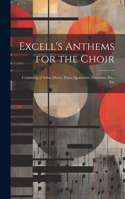 Excell‘s Anthems for the Choir: Consisting of Solos Duets Trios Quartettes Choruses Etc. Etc