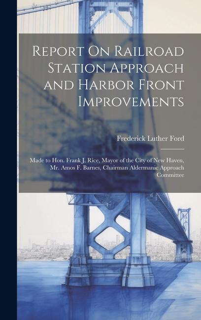 Report On Railroad Station Approach and Harbor Front Improvements: Made to Hon. Frank J. Rice Mayor of the City of New Haven Mr. Amos F. Barnes Cha