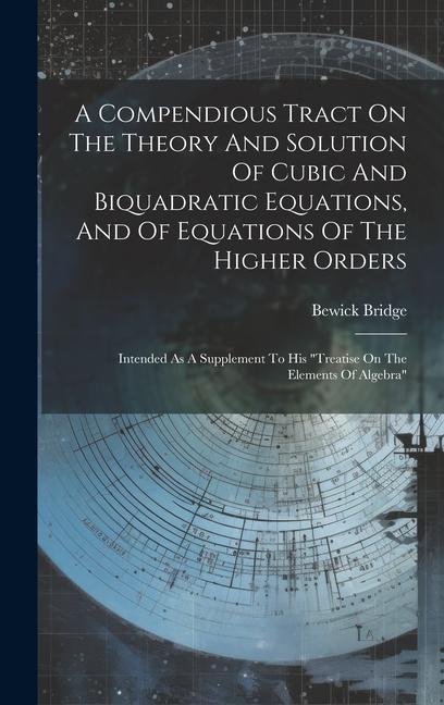 A Compendious Tract On The Theory And Solution Of Cubic And Biquadratic Equations And Of Equations Of The Higher Orders: Intended As A Supplement To