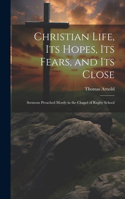 Christian Life Its Hopes Its Fears and Its Close: Sermons Preached Mostly in the Chapel of Rugby School