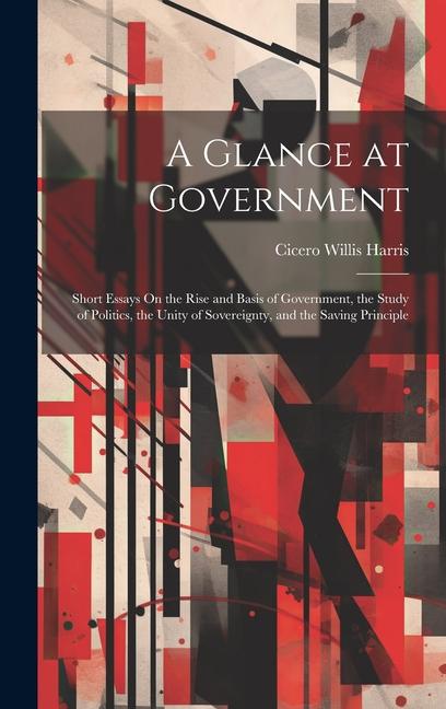 A Glance at Government: Short Essays On the Rise and Basis of Government the Study of Politics the Unity of Sovereignty and the Saving Prin