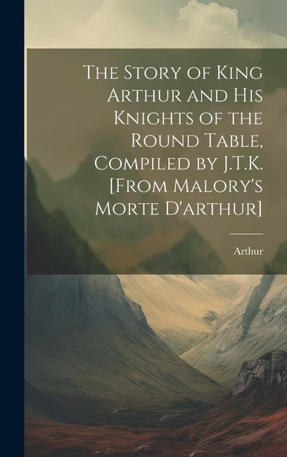 The Story of King Arthur and His Knights of the Round Table Compiled by J.T.K. [From Malory‘s Morte D‘arthur]