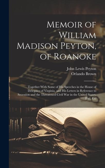 Memoir of William Madison Peyton of Roanoke: Together With Some of His Speeches in the House of Delegates of Virginia and His Letters in Reference t