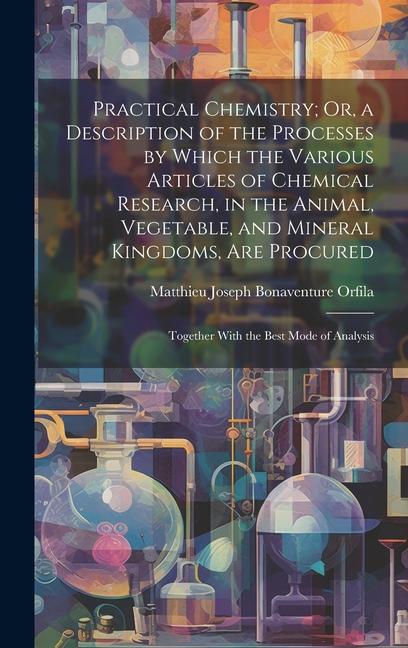 Practical Chemistry; Or a Description of the Processes by Which the Various Articles of Chemical Research in the Animal Vegetable and Mineral King