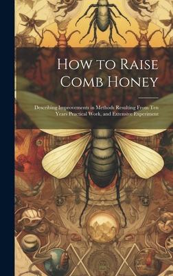 How to Raise Comb Honey: Describing Improvements in Methods Resulting From Ten Years Practical Work and Extensive Experiment