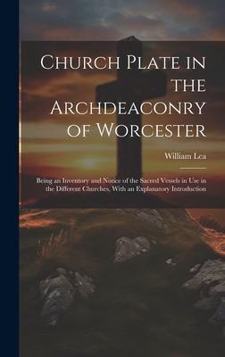 Church Plate in the Archdeaconry of Worcester: Being an Inventory and Notice of the Sacred Vessels in Use in the Different Churches With an Explanato