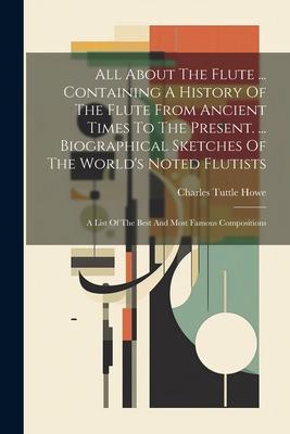 All About The Flute ... Containing A History Of The Flute From Ancient Times To The Present. ... Biographical Sketches Of The World‘s Noted Flutists: