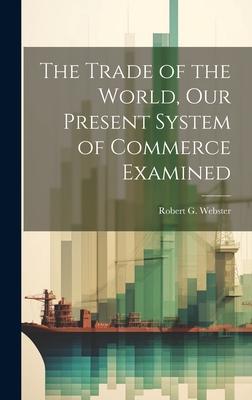 The Trade of the World our Present System of Commerce Examined