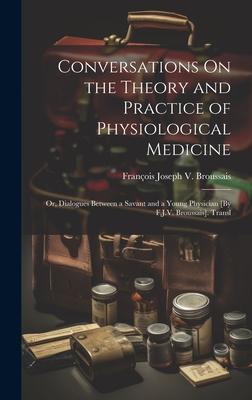 Conversations On the Theory and Practice of Physiological Medicine; Or Dialogues Between a Savant and a Young Physician [By F.J.V. Broussais]. Transl