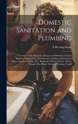 Domestic Sanitation and Plumbing: A Treatise of the Materials s and Methods Used in Sanitary Engineering; Manufacture Jointing and Fixing of P