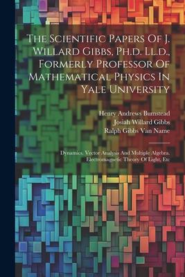 The Scientific Papers Of J. Willard Gibbs Ph.d. Ll.d. Formerly Professor Of Mathematical Physics In Yale University: Dynamics. Vector Analysis And M