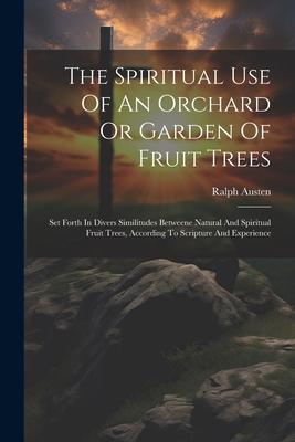 The Spiritual Use Of An Orchard Or Garden Of Fruit Trees: Set Forth In Divers Similitudes Betweene Natural And Spiritual Fruit Trees According To Scr