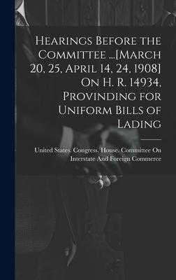 Hearings Before the Committee ...[March 20 25 April 14 24 1908] On H. R. 14934 Provinding for Uniform Bills of Lading
