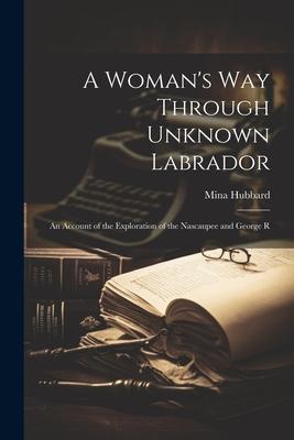 A Woman‘s way Through Unknown Labrador: An Account of the Exploration of the Nascaupee and George R