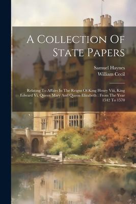 A Collection Of State Papers: Relating To Affairs In The Reigns Of King Henry Viii King Edward Vi Queen Mary And Queen Elizabeth: From The Year 15