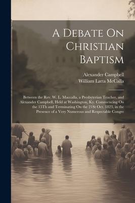A Debate On Christian Baptism: Between the Rev. W. L. Maccalla a Presbyterian Teacher and Alexander Campbell Held at Washington Ky. Commencing On