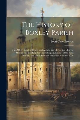The History of Boxley Parish: The Abbey Road of Grace and Abbots; the Clergy; the Church Monuments and Registers; Including an Account of the Wia