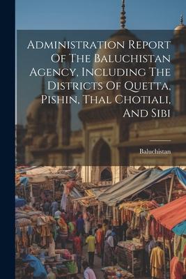 Administration Report Of The Baluchistan Agency Including The Districts Of Quetta Pishin Thal Chotiali And Sibi