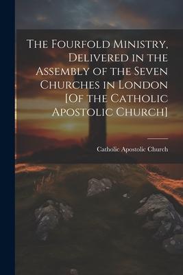 The Fourfold Ministry Delivered in the Assembly of the Seven Churches in London [Of the Catholic Apostolic Church]