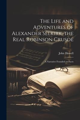 The Life and Adventures of Alexander Selkirk the Real Robinson Crusoe: A Narrative Founded on Facts