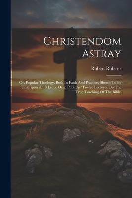 Christendom Astray: Or Popular Theology Both In Faith And Practice Shewn To Be Unscriptural. 18 Lects. Orig. Publ. As ‘twelve Lectures