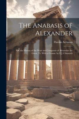 The Anabasis of Alexander: Or the History of the Wars and Conquests of Alexander the Great Tr. With a Comm. by E.J. Chinnock