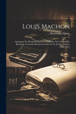 Louis Machon: Apologiste De Machiavel Et De La Politique Du Cardinal De Richelieu. Nouvelles Recherches Sur Sa Vie Et Ses Oeuvres (1