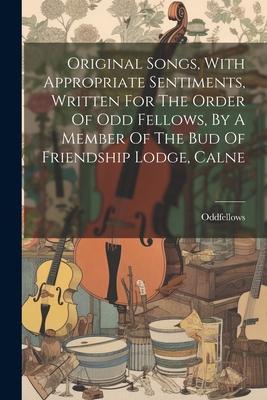 Original Songs With Appropriate Sentiments Written For The Order Of Odd Fellows By A Member Of The Bud Of Friendship Lodge Calne