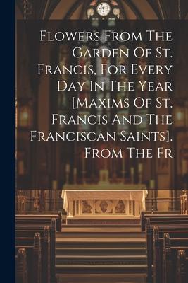 Flowers From The Garden Of St. Francis For Every Day In The Year [maxims Of St. Francis And The Franciscan Saints]. From The Fr
