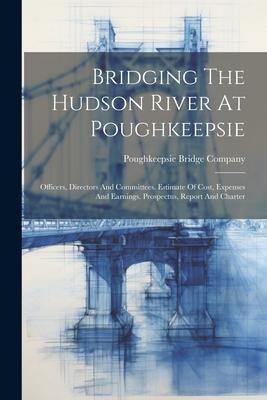 Bridging The Hudson River At Poughkeepsie: Officers Directors And Committees. Estimate Of Cost Expenses And Earnings. Prospectus Report And Charter