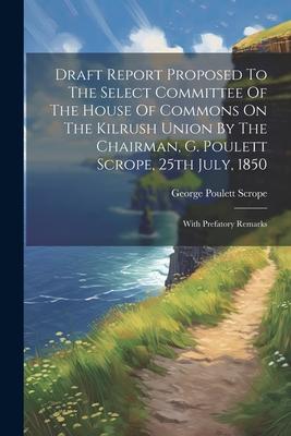 Draft Report Proposed To The Select Committee Of The House Of Commons On The Kilrush Union By The Chairman G. Poulett Scrope 25th July 1850: With P